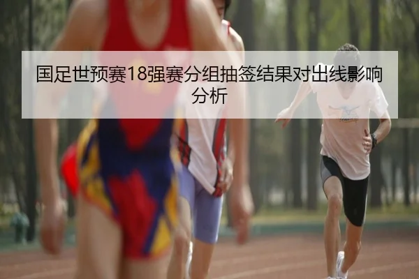 国足世预赛18强赛分组抽签结果对出线影响分析